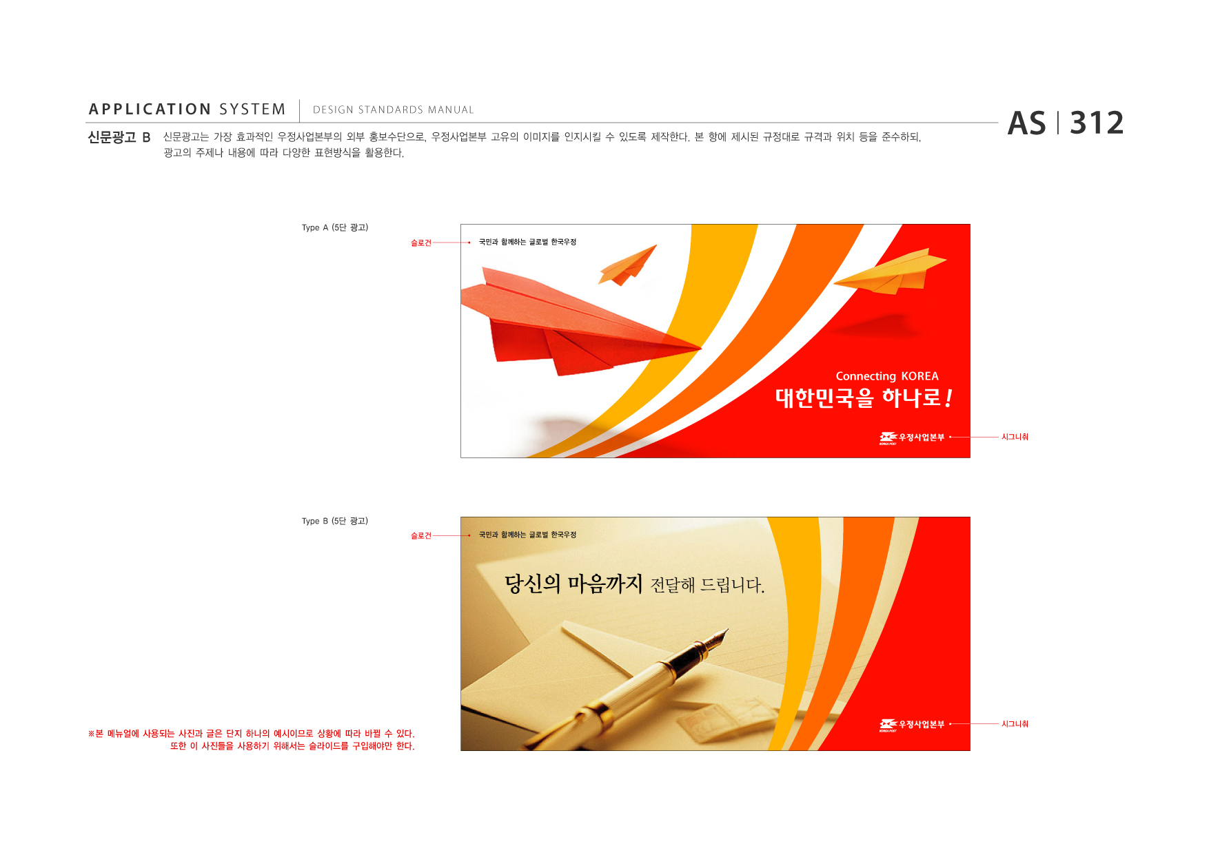 APPLICATION SYSTEM 신문광고 B  DESIGN STANDARDS MANUAL  신문광고는 가장 효과적인 우정사업본부의 외부 홍보수단으로, 우정사업본부 고유의 이미지를 인지시킬 수 있도록 제작한다. 본 항에 제시된 규정대로 규격과 위치 등을 준수하되, 광고의 주제나 내용에 따라 다양한 표현방식을 활용한다.  AS I 312  Type A (5단 광고) 슬로건 국민과 함께하는 글로벌 한국우정  대한민국을 하나로 ! 시그니춰  Connecting KOREA  Type B (5단 광고) 슬로건 국민과 함께하는 글로벌 한국우정  당신의 마음까지 전달해 드립니다.  ※본 메뉴얼에 사용되는 사진과 글은 단지 하나의 예시이므로 상황에 따라 바뀔 수 있다. 또한 이 사진들을 사용하기 위해서는 슬라이드를 구입해야만 한다.  시그니춰